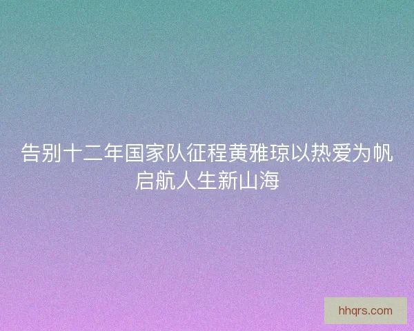 告别十二年国家队征程黄雅琼以热爱为帆启航人生新山海
