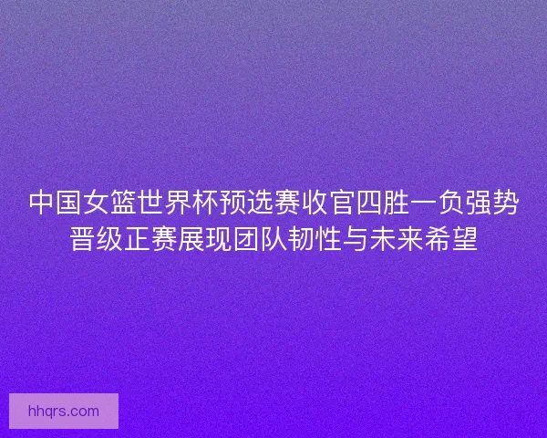中国女篮世界杯预选赛收官四胜一负强势晋级正赛展现团队韧性与未来希望