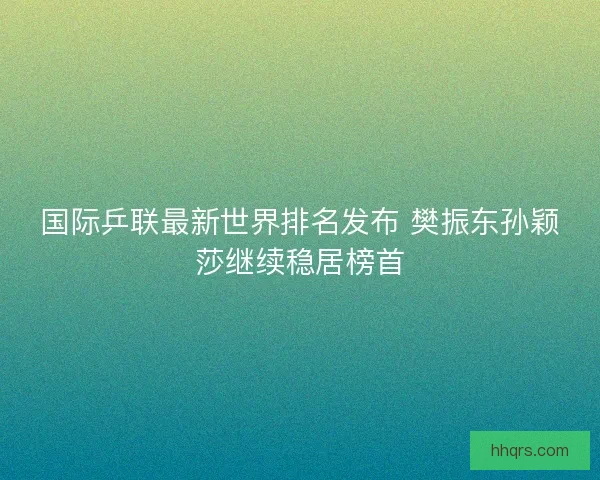 国际乒联最新世界排名发布 樊振东孙颖莎继续稳居榜首