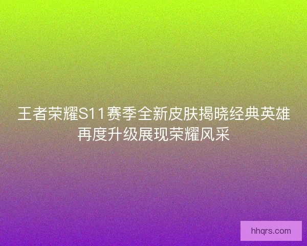 王者荣耀S11赛季全新皮肤揭晓经典英雄再度升级展现荣耀风采