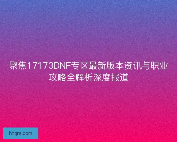 聚焦17173DNF专区最新版本资讯与职业攻略全解析深度报道