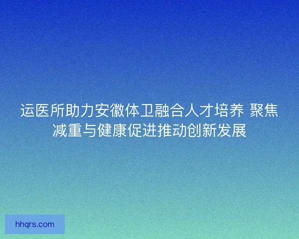 运医所助力安徽体卫融合人才培养 聚焦减重与健康促进推动创新发展