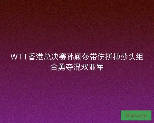WTT香港总决赛孙颖莎带伤拼搏莎头组合勇夺混双亚军