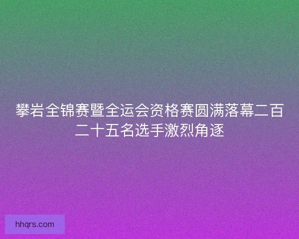 攀岩全锦赛暨全运会资格赛圆满落幕二百二十五名选手激烈角逐
