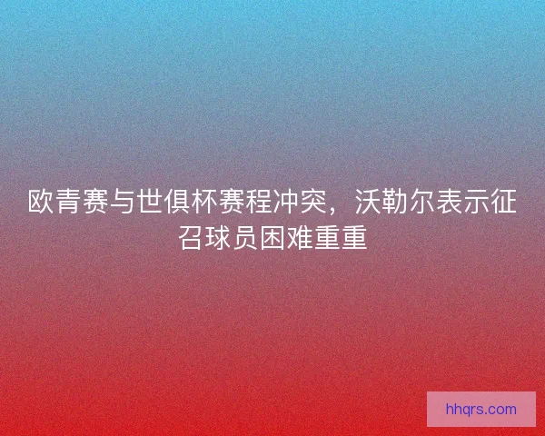 欧青赛与世俱杯赛程冲突，沃勒尔表示征召球员困难重重