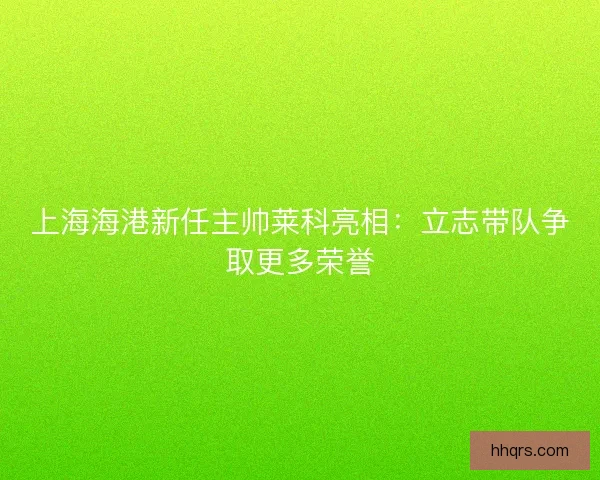 上海海港新任主帅莱科亮相：立志带队争取更多荣誉