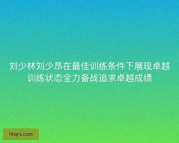 刘少林刘少昂在最佳训练条件下展现卓越训练状态全力备战追求卓越成绩