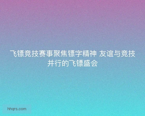 飞镖竞技赛事聚焦镖字精神 友谊与竞技并行的飞镖盛会