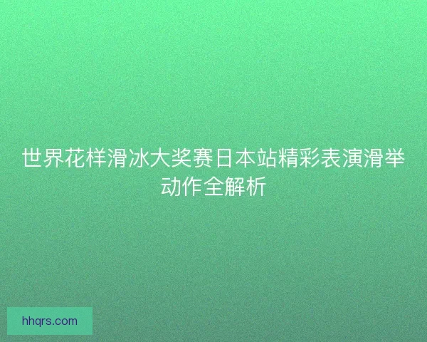 世界花样滑冰大奖赛日本站精彩表演滑举动作全解析 世界花样滑冰大奖赛日本站精彩表演滑举动作全解析