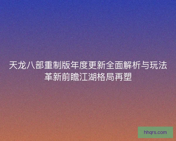 天龙八部重制版年度更新全面解析与玩法革新前瞻江湖格局再塑 天龙八部重制版年度更新全面解析与玩法革新前瞻江湖格局再塑