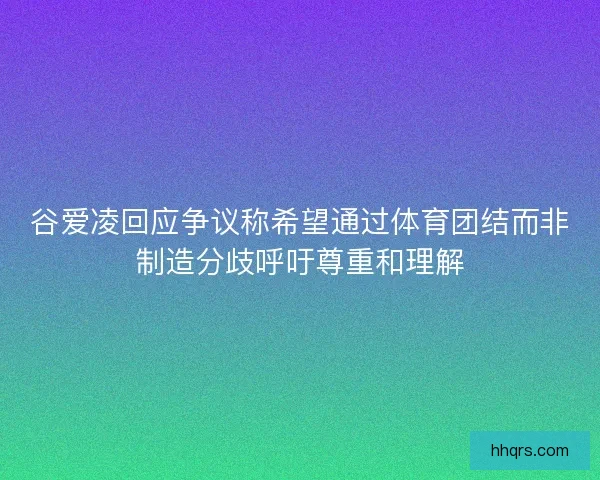 谷爱凌回应争议称希望通过体育团结而非制造分歧呼吁尊重和理解