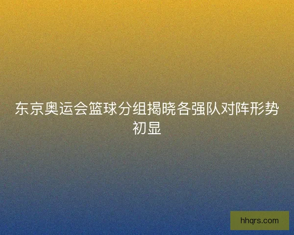 东京奥运会篮球分组揭晓各强队对阵形势初显