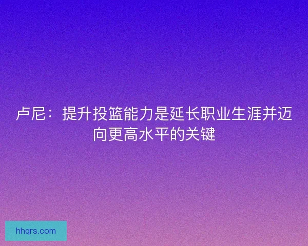 卢尼：提升投篮能力是延长职业生涯并迈向更高水平的关键