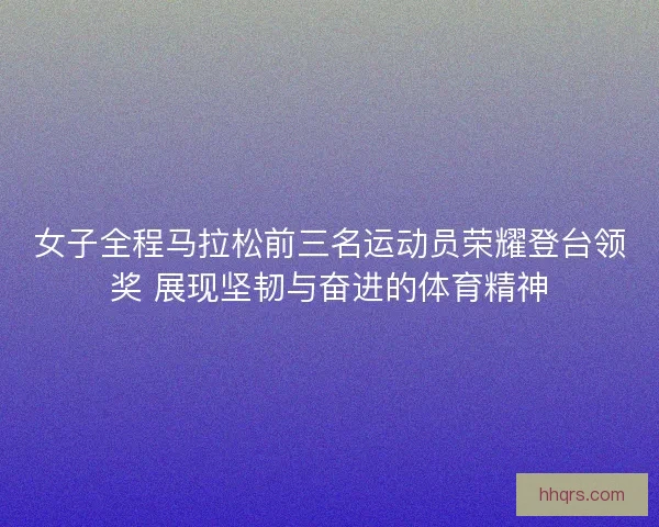 女子全程马拉松前三名运动员荣耀登台领奖 展现坚韧与奋进的体育精神 女子全程马拉松前三名运动员荣耀登台领奖 展现坚韧与奋进的体育精神