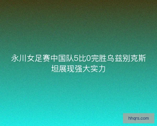 永川女足赛中国队5比0完胜乌兹别克斯坦展现强大实力