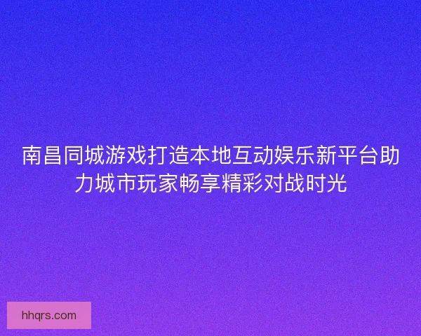 南昌同城游戏打造本地互动娱乐新平台助力城市玩家畅享精彩对战时光