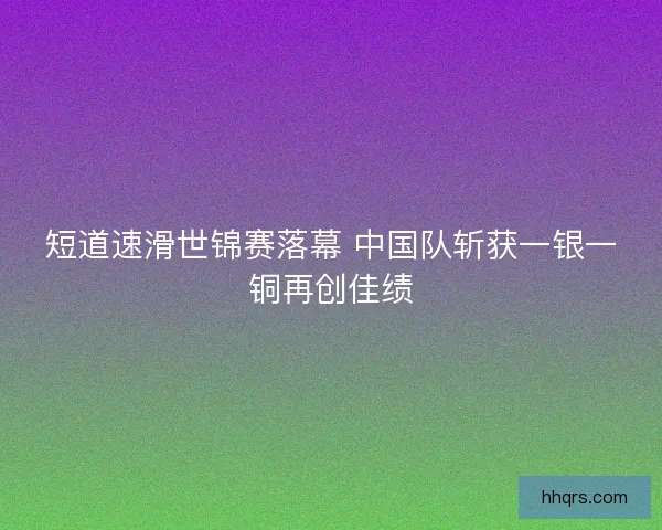 短道速滑世锦赛落幕 中国队斩获一银一铜再创佳绩