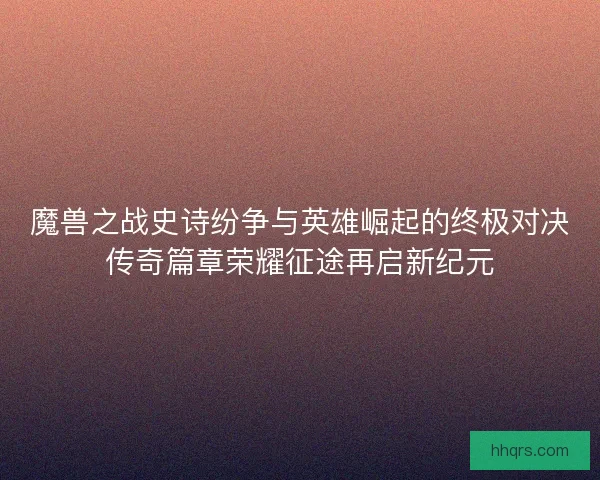 魔兽之战史诗纷争与英雄崛起的终极对决传奇篇章荣耀征途再启新纪元