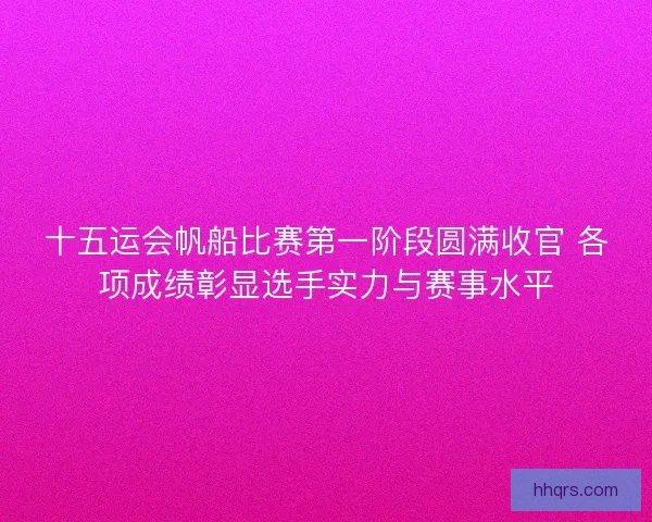 十五运会帆船比赛第一阶段圆满收官 各项成绩彰显选手实力与赛事水平