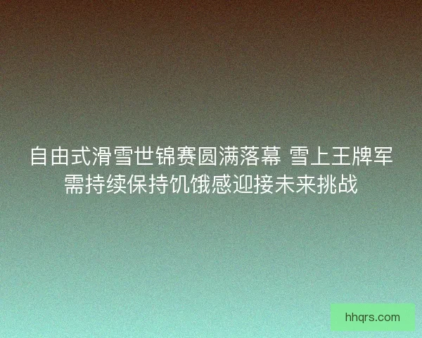 自由式滑雪世锦赛圆满落幕 雪上王牌军需持续保持饥饿感迎接未来挑战